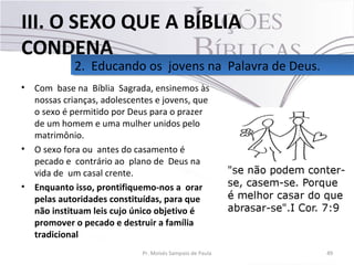 • Com base na Bíblia Sagrada, ensinemos às
nossas crianças, adolescentes e jovens, que
o sexo é permitido por Deus para o prazer
de um homem e uma mulher unidos pelo
matrimônio.
• O sexo fora ou antes do casamento é
pecado e contrário ao plano de Deus na
vida de um casal crente.
• Enquanto isso, prontifiquemo-nos a orar
pelas autoridades constituídas, para que
não instituam leis cujo único objetivo é
promover o pecado e destruir a família
tradicional
49Pr. Moisés Sampaio de Paula
2. Educando os jovens na Palavra de Deus.2. Educando os jovens na Palavra de Deus.
III. O SEXO QUE A BÍBLIA
CONDENA
 