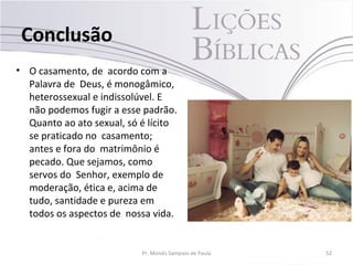 Conclusão
• O casamento, de acordo com a
Palavra de Deus, é monogâmico,
heterossexual e indissolúvel. E
não podemos fugir a esse padrão.
Quanto ao ato sexual, só é lícito
se praticado no casamento;
antes e fora do matrimônio é
pecado. Que sejamos, como
servos do Senhor, exemplo de
moderação, ética e, acima de
tudo, santidade e pureza em
todos os aspectos de nossa vida.
Pr. Moisés Sampaio de Paula 52
 