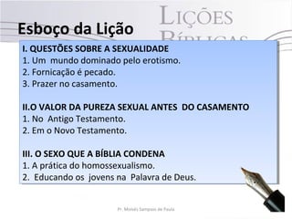I. QUESTÕES SOBRE A SEXUALIDADE
1. Um mundo dominado pelo erotismo.
2. Fornicação é pecado.
3. Prazer no casamento.
II.O VALOR DA PUREZA SEXUAL ANTES DO CASAMENTO
1. No Antigo Testamento.
2. Em o Novo Testamento.
III. O SEXO QUE A BÍBLIA CONDENA
1. A prática do homossexualismo.
2. Educando os jovens na Palavra de Deus.
I. QUESTÕES SOBRE A SEXUALIDADE
1. Um mundo dominado pelo erotismo.
2. Fornicação é pecado.
3. Prazer no casamento.
II.O VALOR DA PUREZA SEXUAL ANTES DO CASAMENTO
1. No Antigo Testamento.
2. Em o Novo Testamento.
III. O SEXO QUE A BÍBLIA CONDENA
1. A prática do homossexualismo.
2. Educando os jovens na Palavra de Deus.
Esboço da Lição
6Pr. Moisés Sampaio de Paula
 