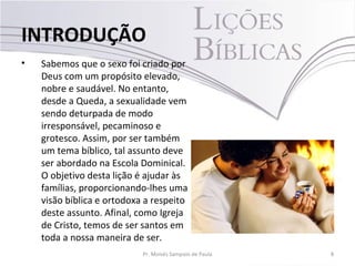 • Sabemos que o sexo foi criado por
Deus com um propósito elevado,
nobre e saudável. No entanto,
desde a Queda, a sexualidade vem
sendo deturpada de modo
irresponsável, pecaminoso e
grotesco. Assim, por ser também
um tema bíblico, tal assunto deve
ser abordado na Escola Dominical.
O objetivo desta lição é ajudar às
famílias, proporcionando-lhes uma
visão bíblica e ortodoxa a respeito
deste assunto. Afinal, como Igreja
de Cristo, temos de ser santos em
toda a nossa maneira de ser.
8Pr. Moisés Sampaio de Paula
INTRODUÇÃO
 