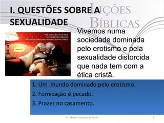 I. QUESTÕES SOBRE A
SEXUALIDADE
9Pr. Moisés Sampaio de Paula
Vivemos numa
sociedade dominada
pelo erotismo e pela
sexualidade distorcida
que nada tem com a
ética cristã.
1. Um mundo dominado pelo erotismo.
2. Fornicação é pecado.
3. Prazer no casamento.
1. Um mundo dominado pelo erotismo.
2. Fornicação é pecado.
3. Prazer no casamento.
 