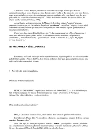 A Bíblia de Estudo Almeida, em uma de suas notas de rodapé, afirma que: “Em um
casamento oriental, o noivo dirigia-se à casa da noiva para recebê-la das mãos dos seus pais; depois,
eram acompanhados por donzelas ou virgens e outros convidados até a casa do noivo ou dos seus
pais, onde era celebrado o banquete nupcial”. [Bíblia de Estudo Almeida; Sociedade Bíblica do
Brasil (SBB); versão eletrônica; 1999].
Ao verificar o texto grego original de Mateus 25.1, onde a palavra “virgens” aparece,
podemos constatar que ela é a tradução da palavra “parthenos”, e significa: “virgem; virgem nubil
com idade de casar; mulher que nunca teve relação sexual com homem; alguém que nunca teve
relações com mulheres”.
Como bem diz o pastor Elinaldo Renovato: “[...] a pureza sexual em o Novo Testamento é
tanto para o homem quanto para a mulher. Ambos devem manter-se castos e virgens até o
casamento”. [ Elinaldo Renovato, Lições Bíblicas, CPAD, 2º trimestre 2013, lição 09, pág.63
(revista do mestre).]
III - O SEXO QUE A BÍBLIA CONDENA
Este tópico analizará, ainda que muito superficialmente, algumas práticas sexuais condenadas
pela Bíblia Sagrada - Palavra de Deus. Em síntese, podemos dizer que, qualquer prática sexual feita
antes ou fora do casamento é pecado.
1 . A prática do homossexualismo.
Definição de homossexualismo
HOMOSSEXUALISMO é a prática de homossexual. HOMOSSEXUAL é o “indivíduo que
tem preferência sexual por pessoa do mesmo sexo que o seu”. (Dicionário de Português
Miniaurélio; editora Positivo; versão eletrônica).
Deus condena o homossexualismo?
Deus, o Criador de todas as coisas, criou apenas dois sexos ou gêneros bem distintos.
Em Gênesis 1.27 está dito: “E criou Deus o homem à sua imagem; à imagem de Deus o criou;
macho e fêmea os criou.”.
MACHO, aqui, é a tradução da palavra hebraica “Zakar”, que significa: “macho (referindo-
se a seres humanos e animais); homem macho (referindo-se a seres humanos)”. [Diconário Bíblico
Strong; Sociedade Bíblica do Brasil (SBB); 2002; versão eletrônica.].
 