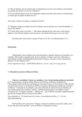 23 “Nem te deitarás com um animal, para te contaminares com ele; nem a mulher se porá perante
um animal, para ajuntar-se com ele; confusão é”.
24 “Com nenhuma destas coisas vos contamineis; porque com todas estas coisas se contaminaram
as nações que eu expulso de diante de vós”.
Fale a pena verificar, novamente, a tradução da NTLH:
23 “Ninguém, homem ou mulher, deverá ter relações com um animal; isso é uma imoralidade, e a
pessoa fica impura”.
24 “E Deus disse ao povo de Israel: — Não façam nenhuma dessas coisas, pois vocês ficarão
impuros, como ficaram impuros os povos que eu vou expulsar da terra que vai ser de vocês”
Há ainda outros textos sobre o assunto: Êxodo 22.19; 20.15-16; Deuteronômio 27.21.
Masturbação
“Masturbação: auto-excitação com o fim de produzir o orgasmo. Baseia-se no egoísmo e na
morbidez. Não cumpre o propósito puro do sexo, portanto, é impuro e perverso. Além disso, a
masturbação é sempre acompanhada de pensamentos impuros, o que por si só já é pecado (leia :
Mateus 5.27-28; Filipenses 4.8)”.
[Texto adaptado do artigo “A IMPUREZA SEXUAL”, do site : http://www.imq.com.br].
3 . Educando os jovens na Palavra de Deus.
“Educar a sexualidade é educar na castidade, e isso é tarefa fundamentalmente da família
[...]”. Assim afirmou a doutora italiana Maria Luisa Di Pietro, professora de Bioética na
Universidade Católica de Roma e presidente da associação Scienza & Vita (Ciência e Vida), durante
sua intervenção (no dia 15 de Janeiro de 2009) no Congresso Mundial das Famílias que aconteceu
no México. “A redução da sexualidade a uma mera dimensão do instinto favoreceu também, em
suas manifestações mais extremas e ínfimas, a difusão da pornografia e da violência sexual”,
acrescentou ela. “É urgente, portanto” – explicou ela – “que as famílias assumam o papel primordial
que têm na formação afetiva e moral de seus filhos”.
Texto adaptado de: “É a família que deve educar a sexualidade dos filhos [...]”; do site:
http://www.zenit.org
Em Provérbios 22.6, está escrito: “Eduque a criança no caminho em que deve andar, e até o
fim da vida não se desviará dele”. [texto da Bíblia na Linguagem de Hoje].
 