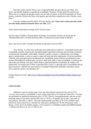 Está claro, pelos ensinos bílicos, que é responsabilidade dos pais educar seus filhos. Isto
inclui, sem dúvida nenhuma, a questão da sexualidade. Pergunto: Os pais preferem ensinar seus
filhos, não só a respeito da questão sexual, mas de todas as outras, ou deixá-los aprender, de forma
errada e contrária à Palavra de Deus, com aqueles que não têem compromisso com o Senhor, nosso
Deus ?
Uma das verdades que Provérbios 22.6 nos ensina é que: O que uma criança aprende, ainda
em tenra idade, lembrará durante toda a sua vida. [J.P.].
Achei muito interessante um artigo do Dr. Gerson Lopes.
Gerson Lopes (é Médico; Ginecologista; Sexólogo; Coordenador do Setor de Sexologia do
“Hospital Mater Dei” em Belo Horizonte-MG, e Colunista do Jornal Estado de Minas).
Veja o que ele diz sobre “O papel da família na educação sexual do filho” :
“Sem dúvida, se existe uma receita para uma adolescência saudável e, conseqüentemente uma
sexualidade ajustada, ela passa por uma participação significativa dos pais, que deveriam combinar
ou harmonizar autoridade e afetividade. Orientar é ajudar a criança e o adolescente com diálogo,
apoio e compreensão, a sentir-se seguro e capaz de tomar decisões importantes. Os jovens preferem
à família como principal agente de educação em sexualidade, porém referem (ou declaram) sentir
enorme dificuldade de comunicação, em geral, ainda mais sobre o tema sexualidade. A ausência dos
pais acaba por facilitar com que a mídia ocupe o papel principal de socialização da criança e do
adolescente. Na relação pais e filhos a educação para o amor e a educação para a sexualidade não dá
para terceirizar. A família tem que assumir o seu papel fundamental; podendo, entretanto, contar
com a ajuda do medico, do educador, etc.”.
(Artigo disposto na web : http://www.vinhoesexualidade.com.br/Sexualidade/Artigos/Artigo.aspx?
i=110)
CONCLUSÃO
Mediante o que foi exposto aqui vimos que Deus deseja a pureza de seus servos (1 Pe
1.15,16). Isso envolve a sexualidade. O sexo é algo muito bom e foi criado por Deus (Gn 1.31) para
ser desfrutado no âmbito do casamento (Gn 1.27,28; 2.24,25). Conseqüentemente, todo ato sexual
praticado antes ou fora dele é pecado (Mt 5.28; Lv 18.22; ). O mundo, que ai está - com todas as
suas práticas, filosofias e valores - não está comprometido com Deus (1 Jo 5.19). O Diabo quer
através de vários meios levar o máximo de vidas para a perdição (Jo 10.10). Precisamos como
Igreja, e como servos do Senhor, pregar e viver a pureza e a santidade exigidas pela Bíblia Sagrada
– a Palavra de Deus (1 Jo 2.6; 3.3; Hb 12.14).
 
