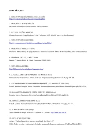 REFERÊNCIAS
1 . SITE : WWW.DICIONARIODOAURELIO.COM
http://www.dicionariodoaurelio.com/Sexualidade.html
2 . DICIONÁRIO DE PORTUGUÊS
Dicionário Miniaurélio; editora Positivo; versão Eletrônica.
3 . REVISTA : LIÇÕES BÍBLICAS
Elinaldo Renovato, Lições Bíblicas, CPAD, 2º trimestre 2013, lição 09, pág.63 (revista do mestre)
4 . SITE : WWW.EJESUS.COM.BR
http://www.ejesus.com.br/familia/a-sexualidade-a-luz-da-biblia/
5 . DICIONÁRIO BÍBLICO STRÔNG
Diconário Bíblico Strong de grego, hebraico e aramaico; Sociedade Bíblica do Brasil (SBB); 2002; versão eletrônica.
6 . BÍBLIA DE ESTUDO PENTECOSTAL
Donald C. Stamps; Bíblia de Estudo Pentecostal; CPAD; 1995.
7 . SITE : BÍBLIA.COM.BR
http://biblia.com.br/nova-traducao-linguagem-hoje/
8 . A FAMÍLIA CRISTÃ E OS ATAQUES DO INIMIGO (livro)
Elinaldo Renovato de Lima; A família cristã e os ataques do inimigo; Editora CPAD; pág.104-105.
9 . ANTIGO TESTAMENTO INTERPRETADO VERSÍCULO POR VERSÍCULO (livro).
Russell Norman Champlin; Antigo Testamento Interpretado versículo por versículo; Editora Hagnos; pág.2433-2434.
10 . CASAMENTO, DIVÓRCIO E SEXO A LUZ DA BÍBLIA (livro)
Esequias Soares; Casamento, Divórcio e Sexo a Luz da Bíblia; Editora CPAD; pág.26-32.
11 . ACONSELHAMENTO CRISTÃO (livro)
Gary R. Collins; Aconselhamento Cristão; Edição Século XXI; Editora Vida Nova; pág.331-334.
12 . A IMPUREZA SEXUAL (artigo)
Texto adaptado do artigo “A IMPUREZA SEXUAL”, do site : http://www.imq.com.br
13 . SITE : WWW.ZENIT.ORG
Artigo : “É a família que deve educar a sexualidade dos filhos [...].”
OBS. : Todos os artigo e páginas da web citados neste estudo foram acessados entre 19 e 24 de Maio de 2013.
 