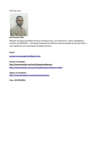 Perfil do autor
José Pereira Filho
Membro da Igreja Assembléia de Deus do Parque Piauí, em Teresina-PI – Brasil. Evangelista e
membro da CEMADEPI – Convenção Evangélica de Ministros das Assembléia de Deus do Piauí, e
com experiência em ministração da Palavra de Deus.
Email :
josepereiraoevangelista1@gmail.com
Canais no Youtube :
http://www.youtube.com/user/josepereiradiacono
http://www.youtube.com/user/atosdoisequatro?feature=mhee
Página no Facebook :
http://www.facebook.com/josepereiracomdeus
Fone : 86 95434911
 