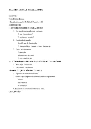 A FAMÍLIA CRISTÃ E A SEXUALIDADE
ESBOÇO :
Texto Bíblico Básico :
1 Tessalonicenses 4.3-5; 5.23; 1 Pedro 1.14-16
INTRODUÇÃO
I - QUESTÕES SOBRE A SEXUALIDADE
1 . Um mundo dominado pelo erotismo.
O que é o erotismo?
O erotismo é pecado?
2 . Fornicação é pecado.
Significado de fornicação.
O plano de Deus visando evitar a fornicação
3 . Prazer no casamento.
Procriação
Ajustamento do casal
Prazer e satisfação
II - O VALOR DA PUREZA SEXUALANTES DO CASAMENTO
1 . No Antigo Testamento.
2 . Em o Novo Testamento.
III - O SEXO QUE A BÍBLIA CONDENA
1 . A prática do homossexualismo.
2 . Outros tipos de práticas sexuais condenadas por Deus
Incesto
Sexo bestial
Masturbação
3 . Educando os jovens na Palavra de Deus.
CONCLUSÃO
 