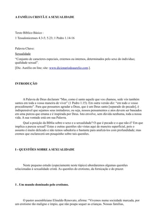 A FAMÍLIA CRISTÃ E A SEXUALIDADE
Texto Bíblico Básico :
1 Tessalonicenses 4.3-5; 5.23; 1 Pedro 1.14-16
Palavra Chave:
Sexualidade
“Conjunto de caracteres especiais, externos ou internos, determinados pelo sexo do indivíduo;
qualidade sexual”.
[Dic. Aurélio on line; site: www.dicionariodoaurelio.com.].
INTRODUÇÃO
A Palavra de Deus declaram “Mas, como é santo aquele que vos chamou, sede vós também
santos em toda a vossa maneira de viver” (1 Pedro 1.15). Em outra versão diz: “em todo o vosso
procedimento”. Para que possamos agradar a Deus, que é um Deus santo [separado do pecado], é
indispensável que sejamos seus imitadores; ou seja, nossos pensamentos e atos devem ser baseados
em uma pureza que emana e é inspirada por Deus. Isto envolve, sem dúvida nenhuma, toda a nossa
vida. A sua vontade está em sua Palavra.
Qual a posição da Bíblia sobre o sexo e a sexualidade? O que é pecado e o que não é? Em que
implica a pureza sexual? Estas e outras questões são vistas aqui de maneira superficial, pois o
assunto é muito delicado e não temos sabedoria o bastante para analizá-los com profundidade; mas
cremos que esclarecerá um pouquinho sobre tais questões.
I - QUESTÕES SOBRE A SEXUALIDADE
Neste pequeno estudo (especiamente neste tópico) abordaremos algumas questões
relacionadas à sexualidade cristã. As questões do erotismo, da fornicação e do prazer.
1 . Um mundo dominado pelo erotismo.
O pastor assembleiano Elinaldo Renovato, afirma: “Vivemos numa sociedade marcada, por
um erotismo tão maligno e ímpio, que não poupa sequer as crianças. Nossas famílias,
 