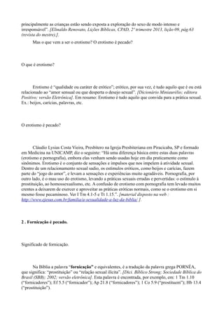 principalmente as crianças estão sendo exposta a exploração do sexo de modo intenso e
irresponsável”. [Elinaldo Renovato, Lições Bíblicas, CPAD, 2º trimestre 2013, lição 09, pág.63
(revista do mestre).].
Mas o que vem a ser o erotismo? O erotismo é pecado?
O que é erotismo?
Erotismo é “qualidade ou caráter de erótico”; erótico, por sua vez, é tudo aquilo que é ou está
relacionado ao “amor sensual ou que desperta o desejo sexual”. [Dicionário Miniaurélio; editora
Positivo; versão Eletrônica]. Em resumo: Erotismo é tudo aquilo que convida para a prática sexual.
Ex.: beijos, carícias, palavras, etc.
O erotismo é pecado?
Cláudio Lysias Costa Vieira, Presbítero na Igreja Presbiteriana em Piracicaba, SP e formado
em Medicina na UNICAMP, diz o seguinte: “Há uma diferença básica entre estas duas palavras
(erotismo e pornografia), embora elas venham sendo usadas hoje em dia praticamente como
sinônimos. Erotismo é o conjunto de sensações e impulsos que nos impelem à atividade sexual.
Dentro de um relacionamento sexual sadio, os estímulos eróticos, como beijos e carícias, fazem
parte do “jogo do amor”, e levam a sensações e experiências muito agradáveis. Pornografia, por
outro lado, é o mau uso do erotismo, levando a práticas sexuais erradas e pervertidas: o estímulo à
prostituição, ao homossexualismo, etc. A confusão de erotismo com pornografia tem levado muitos
crentes a deixarem de exercer e aproveitar as práticas eróticas normais, como se o erotismo em si
mesmo fosse pecaminoso. Ver I Tm 4.1-5 e Tt 1.15.”. [material disposto na web :
http://www.ejesus.com.br/familia/a-sexualidade-a-luz-da-biblia/ ].
2 . Fornicação é pecado.
Significado de fornicação.
Na Bíblia a palavra “fornicação” e equivalentes, é a tradução da palavra grega PORNÉA,
que significa: “prostituição” ou “relação sexual ilícita”. [Dici. Bíblico Strong; Sociedade Bíblica do
Brasil (SBB); 2002; versão eletrônica]. Esta palavra é encontrada, por exemplo, em: 1 Tm 1.10
(“fornicadores”); Ef 5.5 (“fornicador”); Ap 21.8 (“fornicadores”); 1 Co 5.9 (“prostituem”); Hb 13.4
(“prostituição”).
 