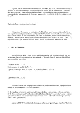 Segundo nota da Bíblia de Estudo Pentecostal, da CPAD, pág.1921, a palavra fornicação (Gr.
“pornéia”): “descreve uma ampla variedade de práticas sexuais, pré ou extramaritais”. A mesma
nota acrescenta que: “Tudo que significa intimidade e carícias fora do casamento é claramente
transgressão dos padrões morais de Deus para seu povo (Lv 18.6-30; 20.11,12,19-21; 1 Co 6.18; 1
Ts 4.3)”.
O plano de Deus visando evitar a fornicação
Foi o próprio Deus quem, no início, disse: “.. Não é bom que o homem esteja só; far-lhe-ei
uma adjuntora que esteja como diante dele” (Gn 2.18). O Criador, em sua bondade e sabedoria, viu
que o homem carecia de uma companheira para todos os momentos, e criou a mulher. Isto visava,
também, a preservação da pureza da sexualidade entre o casal (veja: Pv 5.17-19; 1 Co 7.2; Hb 13.4).
O plano de Deus é que um homem e uma mulher, unidos legitimamente, desfrutem do sexo.
3 . Prazer no casamento.
O objetivo neste ponto é tratar sobre o prazer da relação sexual entre os cônjuges, mas não
seria errado citarmos os propósitos do sexo segundo a Palavra de Deus. O sexo, na visão bíblica,
tem os seguintes propósitos:
1) procriação (Gn 1.27,28),
2) ajustamento do casal (1 Co 7.1-5) e
3) prazer e satisfação (Pv 5.18-23; Gn 2.24,25; Ec 9.9; Ct 4.1-12; 7.1-9).
1) procriação (Gn 1.27,28)
Ao criar o homem, um dos propósitos de Deus, era, sem sobra de dúvidas, a perpetuação da
espécie. O texto de Gênesis 1.27,28, é claro e diz:
27 “E criou Deus o homem à sua imagem; à imagem de Deus o criou; macho e fêmea os criou”.
28 “E Deus os abençoou, e Deus lhes disse: Frutificai e multiplicai-vos, e enchei a terra, e sujeitai-
a; e dominai sobre os peixes do mar e sobre as aves dos céus, e sobre todo o animal que se move
sobre a terra”. [grifo nosso].
A palavra FRUTIFICAR é a tradução da palavra hebraica: “parah”, que significa: “dar fruto;
 