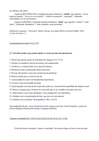 ser frutifero; dar ramo”.
A palavra MULTIPLICAR é a tradução da palavra hebraica: “rabah”, que significa: “ser ou
tornar-se grande”; “ser ou vir a ser muitos”; “tornar-se numeroso”; “aumentar”; “aumentar
sobremaneira ou excessivamente”.
A palavra ENCHER é a tradução da palavra hebraica: “male”, que significa: “encher”; “estar
cheio”; “plenitude, abundancia”; “estar completo, estar terminado”.
[Definições segundo o “Diconário Bíblico Strong; Sociedade Bíblica do Brasil (SBB); 2002;
versão eletrônica”.].
2) ajustamento do casal (1 Co 7.1-5)
13 Conselhos práticos que podem ajudar os casais que buscam ajustamento
1. Nunca seja egoísta, pense na realização do cônjuge (1 Co 7.2-5).
2. Elimine os complexos através da oração e da compreensão.
3. Lembre-se, o cansaço pode ser a causa do fracasso.
4. Desenvolva uma comunicação franca nesta área.
5. Procure não praticar o ato com a tensão de um problema.
6. Reserve tempo para o exercício do ato.
7. A privacidade do casal é de fundamental importância.
8. O asseio é uma necessidade de todos.
9. A preocupação com uma possível gravidez pode ser a causa da baixa qualidade da relação sexual.
10. Nunca se esqueça que o homem se excita pelo que vê, já a mulher, mais pelo que ouve.
11. Nunca tenha o sexo como obrigação, o ato conjugal deve ser espontâneo.
12. Cuidado com a contaminação do leito, que deve ser sem mácula.
13. Cuidado com as relações “pornográficas” (Rm 1.26,27).
Texto adaptado do site: www.amofamilia.com.br (artigo escrito por: Josué Gonçalves; pastor da
AD em Bragança Paulista-SP, teólogo e terapeuta familiar).
3) prazer e satisfação (Pv 5.18-23; Gn 2.24,25; Ec 9.9; Ct 4.1-12; 7.1-9).
O fato de termos colocado o “prazer e satisfação” em terceiro lugar na lista à cima não quer
 