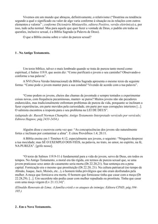 Vivemos em um mundo que abraçou, definitivamente, o relativismo (“Doutrina ou tendência
segundo a qual o significado ou valor de algo varia conforme à situação ou às relações com outros
elementos e valores” ; conforme Dicionário Miniaurélio, editora Positivo, versão eletrônica) e, por
isso, tudo acha normal. Mas para aquele que quer fazer a vontade de Deus, o padrão em todas as
questões, inclusive sexual, é a Bíblia Sagrada (a Palavra de Deus).
O que a Bíblia ensina sobre o valor da pureza sexual?
1 . No Antigo Testamento.
Um texto bíblico, talvez o mais lembrado quando se trata de pureza tanto moral como
espiritual, é Salmo 119.9, que assim diz: “Como purificará o jovem o seu caminho? Observando-o
conforme a tua palavra”.
A NVI (Nova Versão Internacional) da Bíblia Sagrada apresenta o mesmo texto da seguinte
forma: “Como pode o jovem manter pura a sua conduta? Vivendo de acordo com a tua palavra”.
“Como podem os jovens, cheios das chamas da juventude e sempre tentados a experimentar
coisas novas, com frequência pecaminosas, manter- se puros? Muitos jovens não são pecadores
endurecidos, mas tradicionalmente enfrentam problemas de pureza da vida, porquanto se inclinam a
fazer experiências, em parte movidos pela curiosidade, em parte por suas corrupções interiores [...].
O salmista encontrou a resposta para o seu problema na LEI DE DEUS”.
(adaptado de: Russell Norman Champlin; Antigo Testamento Interpretado versículo por versículo;
Editora Hagnos; pág.2433-2434.).
Alguém disse e escreveu certa vez que: “As concupiscências dos jovens são naturalmente
fortes e inclinam por contaminar a alma”. E citou Provérbios 1.4; 20.11.
A Bíblia ensina em 1 Timóteo 4.12, especialmente aos jovens, o seguinte: “Ninguém despreze
a tua mocidade; mas SÊ O EXEMPLO DOS FIÉIS, na palavra, no trato, no amor, no espírito, na fé,
NA PUREZA”. [grifo nosso].
“O texto de Salmos 119.9-11 é fundamental para a vida do jovem, servo de Deus, em todos os
tempos. No Antigo Testamento, a moral era tão rígida, em termos de pureza sexual que, se uma
jovem praticasse sexo antes do casamento seria morta (Dt 22.20,21). Sua sentença era a pena
capital. Fornicação era o mesmo que prostituição (Dt 22.20, 21). Na cultura patriarcal (no tempo de
Abraão, Isaque, Jacó, Moisés, etc...), o homem tinha privilégios que não eram desfrutados pela
mulher. A moça que fornicava era morta. O homem que fornicasse tinha que casar com a moça (Dt
22.28,29). [...]. Um sacerdote não podia casar com mulher repudiada ou prostituta. Tinha que casar
com uma moça virgem (Lv 21.13,14)”.
(Elinaldo Renovato de Lima; A família cristã e os ataques do inimigo; Editora CPAD; pág.104-
105.)
2 . Em o Novo Testamento.
 