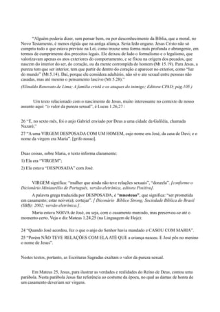 “Alguém poderia dizer, sem pensar bem, ou por desconhecimento da Bíblia, que a moral, no
Novo Testamento, é menos rígida que na antiga aliança. Seria ledo engano. Jesus Cristo não só
cumpriu tudo o que estava previsto na Lei, como trouxe uma forma mais profunda e abrangente, em
termos de cumprimento dos preceitos legais. Ele deixou de lado o formalismo e o legalismo, que
valorizavam apenas os atos exteriores do comportamento, e se fixou na origem dos pecados, que
nascem do interior do ser, do coração, ou da mente corrompida do homem (Mt 15.19). Para Jesus, a
pureza tem que ser interior, tem que partir de dentro do coração e aparecer no exterior, como “luz
do mundo” (Mt 5.14). Daí, porque ele considera adultério, não só o ato sexual entre pessoas não
casadas, mas até mesmo o pensamento lascivo (Mt 5.28).”
(Elinaldo Renovato de Lima; A família cristã e os ataques do inimigo; Editora CPAD; pág.105.)
Um texto relacionado com o nascimento de Jesus, muito interessante no contexto de nosso
assunto aqui: “o valor da pureza sexual”, é Lucas 1.26,27 :
26 “E, no sexto mês, foi o anjo Gabriel enviado por Deus a uma cidade da Galiléia, chamada
Nazaré,”
27 “A uma VIRGEM DESPOSADA COM UM HOMEM, cujo nome era José, da casa de Davi; e o
nome da virgem era Maria”. [grifo nosso].
Duas coisas, sobre Maria, o texto informa claramente:
1) Ela era “VIRGEM”;
2) Ela estava “DESPOSADA” com José.
VIRGEM significa: “mulher que ainda não teve relações sexuais”, “donzela”. [conforme o
Dicionário Miniaurélio de Português, versão eletrônica, editora Positivo].
A palavra grega traduzida por DESPOSADA, é “mnesteuo”, que significa: “ser prometida
em casamento; estar noivo(a); cortejar”. [ Diconário Bíblico Strong; Sociedade Bíblica do Brasil
(SBB); 2002; versão eletrônica.].
Maria estava NOIVA de José, ou seja, com o casamento marcado, mas preservou-se até o
momento certo. Veja o diz Mateus 1.24,25 (na Linguagem de Hoje):
24 “Quando José acordou, fez o que o anjo do Senhor havia mandado e CASOU COM MARIA”.
25 “Porém NÃO TEVE RELAÇÕES COM ELAATÉ QUE a criança nasceu. E José pôs no menino
o nome de Jesus”.
Nestes textos, portanto, as Escrituras Sagradas exaltam o valor da pureza sexual.
Em Mateus 25, Jesus, para ilustrar as verdades e realidades do Reino de Deus, contou uma
parábola. Nesta parábola Jesus faz referência ao costume da época, no qual as damas de honra de
um casamento deveriam ser virgens.
 