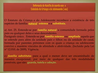 
Referencia de família de acordo com o
Estatuto da Criança e do Adolescente ( eca)
O Estatuto da Criança e do Adolescente reconhece a existência de três
espécies de família: natural, extensa e a substituta.
a) Art. 25. Entende-se por família natural a comunidade formada pelos
pais ou qualquer deles e seus descendentes.
Parágrafo único. Entende-se por família extensa ou ampliada aquela que
se estende para além da unidade pais e filhos ou da unidade do casal,
formada por parentes próximos com os quais a criança ou adolescente
convive e mantém vínculos de afinidade e afetividade. (Incluído pela Lei
nº 12.010, de 2009). Vigência.
c) família substituta: para a qual o menor deve ser encaminhado de
maneira excepcional, por meio de qualquer das três modalidades
possíveis, que são: guarda, tutela e adoção.
 