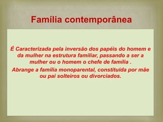 
É Caracterizada pela inversão dos papéis do homem e
da mulher na estrutura familiar, passando a ser a
mulher ou o homem o chefe de família .
Abrange a família monoparental, constituída por mãe
ou pai solteiros ou divorciados.
Família contemporânea
 