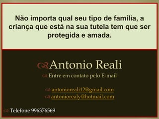 
Antonio Reali
 Entre em contato pelo E-mail
 antonioreali12@gmail.com
 antoniorealy@hotmail.com
 Telefone 996376569
Não importa qual seu tipo de família, a
criança que está na sua tutela tem que ser
protegida e amada.
 