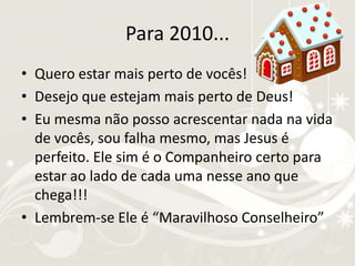 Para 2010...Quero estar mais perto de vocês!Desejo que estejam mais perto de Deus!Eu mesma não posso acrescentar nada na vida de vocês, sou falha mesmo, mas Jesus é perfeito. Ele sim é o Companheiro certo para estar ao lado de cada uma nesse ano que chega!!!Lembrem-se Ele é “Maravilhoso Conselheiro”