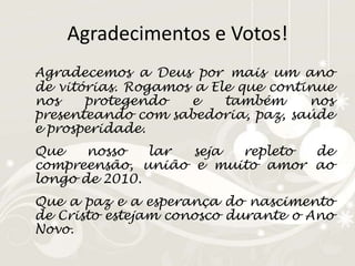 Agradecimentos e Votos!Agradecemos a Deus por mais um ano de vitórias. Rogamos a Ele que continue nos protegendo e também nos presenteando com sabedoria, paz, saúde e prosperidade.	Que nosso lar seja repleto de compreensão, união e muito amor ao longo de 2010.	Que a paz e a esperança do nascimento de Cristo estejam conosco durante o Ano Novo.