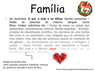 FamíliaNo dicionário: O pai, a mãe e os filhos: família numerosa. / Todas as pessoas do mesmo sangue, como filhos, irmãos, sobrinhos etc. / Grupo de seres ou coisas que apresentam características comuns: família espiritual. / Biologia. Unidade de classificação científica. Os membros de uma família têm entre si um parentesco mais chegado que os membros de uma ordem, mas não são tão próximos quanto os membros de um gênero. / Os descendentes de um indivíduo, a linhagem, a estirpe. / Santa Família, quadro que representa a Virgem Maria, São José e o Menino Jesus. / Usa-se como adj., no sentido de "honesto", "decente”.Modelo de família ideal: amor, proteção, disciplina, fidelidade, compaixão, paciência, exemplo e temor de Deus.Fonte: http://www.dicionariodoaurelio.com