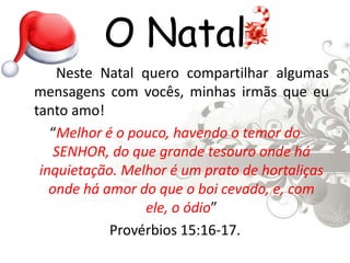 O Natal		Neste Natal quero compartilhar algumas mensagens com vocês, minhas irmãs que eu tanto amo!“Melhor é o pouco, havendo o temor do SENHOR, do que grande tesouro onde há inquietação. Melhor é um prato de hortaliças onde há amor do que o boi cevado, e, com ele, o ódio” Provérbios 15:16-17.