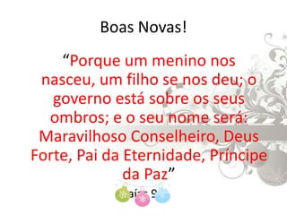 Boas Novas!	“Porque um menino nos nasceu, um filho se nos deu; o governo está sobre os seus ombros; e o seu nome será: Maravilhoso Conselheiro, Deus Forte, Pai da Eternidade, Príncipe da Paz”Isaías 9:6