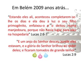 Em Belém 2009 anos atrás...	“Estando eles ali, aconteceu completarem-se-lhe os dias e ela deu à luz o seu filho primogênito, enfaixou-o e o deitou numa manjedoura, porque não havia lugar para eles na hospedaria” Lucas 2:6-7“E um anjo do Senhor desceu aonde eles estavam, e a glória do Senhor brilhou ao redor deles; e ficaram tomados de grande temor” Lucas 2:9
