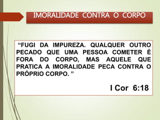 IMORALIDADE CONTRA O CORPO 
“FUGI DA IMPUREZA. QUALQUER OUTRO 
PECADO QUE UMA PESSOA COMETER É 
FORA DO CORPO, MAS AQUELE QUE 
PRATICA A IMORALIDADE PECA CONTRA O 
PRÓPRIO CORPO. ” 
I Cor 6:18 
 