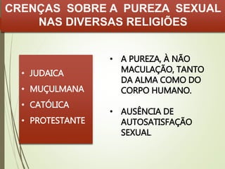 CRENÇAS SOBRE A PUREZA SEXUAL 
NAS DIVERSAS RELIGIÕES 
• JUDAICA 
• MUÇULMANA 
• CATÓLICA 
• PROTESTANTE 
• A PUREZA, À NÃO 
MACULAÇÃO, TANTO 
DA ALMA COMO DO 
CORPO HUMANO. 
• AUSÊNCIA DE 
AUTOSATISFAÇÃO 
SEXUAL. 
 