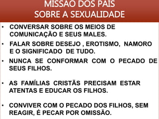 MISSÃO DOS PAIS 
SOBRE A SEXUALIDADE 
• CONVERSAR SOBRE OS MEIOS DE 
COMUNICAÇÃO E SEUS MALES. 
• FALAR SOBRE DESEJO , EROTISMO, NAMORO 
E O SIGNIFICADO DE TUDO. 
• NUNCA SE CONFORMAR COM O PECADO DE 
SEUS FILHOS. 
• AS FAMÍLIAS CRISTÃS PRECISAM ESTAR 
ATENTAS E EDUCAR OS FILHOS. 
• CONVIVER COM O PECADO DOS FILHOS, SEM 
REAGIR, É PECAR POR OMISSÃO. 
 