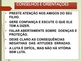 CONSELHOS E ORIENTAÇÕES 
• PRESTE ATENÇÃO NOS AMIGOS DO SEU 
FILHO. 
• GERE CONFIANÇA E ESCUTE O QUE ELE 
TEM A DIZER. 
• FALAR ABERTAMENTE SOBRE DOENÇAS E 
PROTEÇÃO. 
• DEIXE CLARO AS CONSEQUÊNCIAS 
NEGATIVAS DAS ATITUDES ERRADAS. 
• A LUTA É DIFÍCIL, MAS NÃO HÁ VITÓRIA 
SEM LUTA. 
 
