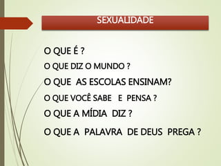SEXUALIDADE 
O QUE É ? 
O QUE DIZ O MUNDO ? 
O QUE AS ESCOLAS ENSINAM? 
O QUE VOCÊ SABE E PENSA ? 
O QUE A MÍDIA DIZ ? 
O QUE A PALAVRA DE DEUS PREGA ? 
 
