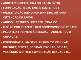  ADULTÉRIO (SEXO FORA DO CASAMENTO) 
 FORNICAÇÃO. (SEXO ENTRE SOLTEIROS ) 
 PROSTITUIÇÃO (SEXO POR DINHEIRO OU PARA 
OBTENÇÃO DE FAVOR ) 
 ABUSO , ESTUPRO , INCESTO , TRÁFICO. 
 O SEXO POR PRAZER E SEM COMPROMISSO É PECADO. 
 PEDOFILIA ( PERVERSÃO SEXUAL – ADULTO COM 
CRIANÇAS) 
 PORNOGRAFIA, IMAGENS, FILMES, TV, CELULAR, 
INTERNET, FESTAS, BEBIDAS, DROGAS, BRIGAS, 
VIOLÊNCIA, MORTES, EXPLORAÇÃO SEXUAL ETC... 
 