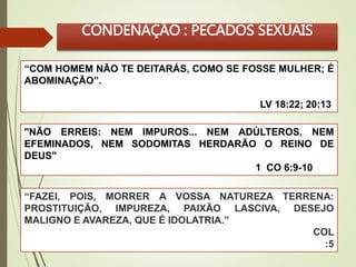 CONDENAÇÃO : PECADOS SEXUAIS 
“COM HOMEM NÃO TE DEITARÁS, COMO SE FOSSE MULHER; É 
ABOMINAÇÃO”. 
LV 18:22; 20:13 
"NÃO ERREIS: NEM IMPUROS... NEM ADÚLTEROS, NEM 
EFEMINADOS, NEM SODOMITAS HERDARÃO O REINO DE 
DEUS" 
“FAZEI, POIS, MORRER A VOSSA NATUREZA TERRENA: 
PROSTITUIÇÃO, IMPUREZA, PAIXÃO LASCIVA, DESEJO 
MALIGNO E AVAREZA, QUE É IDOLATRIA.” 
COL 
:5 
1 CO 6:9-10 
 