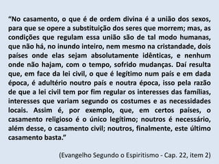 “No casamento, o que é de ordem divina é a união dos sexos,
para que se opere a substituição dos seres que morrem; mas, as
condições que regulam essa união são de tal modo humanas,
que não há, no inundo inteiro, nem mesmo na cristandade, dois
países onde elas sejam absolutamente idênticas, e nenhum
onde não hajam, com o tempo, sofrido mudanças. Daí resulta
que, em face da lei civil, o que é legítimo num país e em dada
época, é adultério noutro país e noutra época, isso pela razão
de que a lei civil tem por fim regular os interesses das famílias,
interesses que variam segundo os costumes e as necessidades
locais. Assim é, por exemplo, que, em certos países, o
casamento religioso é o único legítimo; noutros é necessário,
além desse, o casamento civil; noutros, finalmente, este último
casamento basta.”

                (Evangelho Segundo o Espiritismo - Cap. 22, item 2)
 