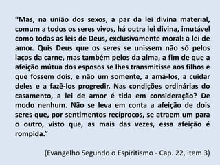 “Mas, na união dos sexos, a par da lei divina material,
comum a todos os seres vivos, há outra lei divina, imutável
como todas as leis de Deus, exclusivamente moral: a lei de
amor. Quis Deus que os seres se unissem não só pelos
laços da carne, mas também pelos da alma, a fim de que a
afeição mútua dos esposos se lhes transmitisse aos filhos e
que fossem dois, e não um somente, a amá-los, a cuidar
deles e a fazê-los progredir. Nas condições ordinárias do
casamento, a lei de amor é tida em consideração? De
modo nenhum. Não se leva em conta a afeição de dois
seres que, por sentimentos recíprocos, se atraem um para
o outro, visto que, as mais das vezes, essa afeição é
rompida.”

        (Evangelho Segundo o Espiritismo - Cap. 22, item 3)
 