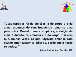 “Duas espécies há de afeições: a do corpo e a da
alma, acontecendo com frequência tomar-se uma
pela outra. Quando pura e simpática, a afeição da
alma é duradoura, efêmera é a do corpo. Daí vem
que, muitas vezes, os que julgavam amar-se com
eterno amor passam a odiar-se, desde que a ilusão
se desfaça.”
                         O Livro dos Espíritos – Questão: 939.
 
