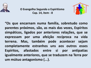 O Evangelho Segundo o Espiritismo
                  Cap. 14, item - 8


“Os que encarnam numa família, sobretudo como
parentes próximos, são, as mais das vezes, Espíritos
simpáticos, ligados por anteriores relações, que se
expressam por uma afeição recíproca na vida
terrena. Mas, também pode acontecer sejam
completamente estranhos uns aos outros esses
Espíritos, afastados entre si por antipatias
igualmente anteriores, que se traduzem na Terra por
um mútuo antagonismo (...).
 