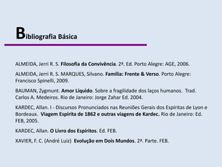 B   ibliografia Básica


ALMEIDA, Jerri R. S. Filosofia da Convivência. 2ª. Ed. Porto Alegre: AGE, 2006.
ALMEIDA, Jerri R. S. MARQUES, Silvano. Família: Frente & Verso. Porto Alegre:
Francisco Spinelli, 2009.
BAUMAN, Zygmunt. Amor Líquido. Sobre a fragilidade dos laços humanos. Trad.
Carlos A. Medeiros. Rio de Janeiro: Jorge Zahar Ed. 2004.
KARDEC, Allan. I - Discursos Pronunciados nas Reuniões Gerais dos Espíritas de Lyon e
Bordeaux. Viagem Espírita de 1862 e outras viagens de Kardec. Rio de Janeiro: Ed.
FEB, 2005.
KARDEC, Allan. O Livro dos Espíritos. Ed. FEB.
XAVIER, F. C. (André Luiz) Evolução em Dois Mundos. 2ª. Parte. FEB.
 