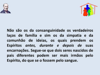 Não são os da consanguinidade os verdadeiros
laços de família e sim os da simpatia e da
comunhão de ideias, os quais prendem os
Espíritos antes, durante e depois de suas
encarnações. Segue-se que dois seres nascidos de
pais diferentes podem ser mais irmãos pelo
Espírito, do que se o fossem pelo sangue.
 