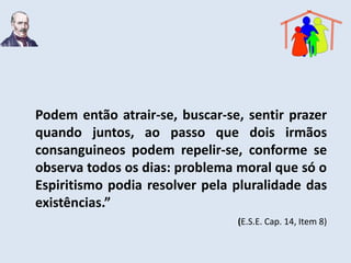 Podem então atrair-se, buscar-se, sentir prazer
quando juntos, ao passo que dois irmãos
consanguineos podem repelir-se, conforme se
observa todos os dias: problema moral que só o
Espiritismo podia resolver pela pluralidade das
existências.”
                                (E.S.E. Cap. 14, Item 8)
 