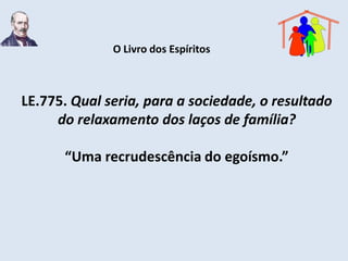 O Livro dos Espíritos



LE.775. Qual seria, para a sociedade, o resultado
     do relaxamento dos laços de família?

      “Uma recrudescência do egoísmo.”
 