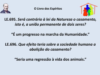 O Livro dos Espíritos


LE.695. Será contrário à lei da Natureza o casamento,
      isto é, a união permanente de dois seres?

   “É um progresso na marcha da Humanidade.”

LE.696. Que efeito teria sobre a sociedade humana a
              abolição do casamento?

     “Seria uma regressão à vida dos animais.”
 