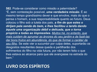 LIVRO DOS ESPÍRITOS
582. Pode-se considerar como missão a paternidade?
“É, sem contestação possível, uma verdadeira missão. É ao
mesmo tempo grandíssimo dever e que envolve, mais do que o
pensa o homem, a sua responsabilidade quanto ao futuro. Deus
colocou o filho sob a tutela dos pais, a fim de que estes o
dirijam pela senda do bem, e lhes facilitou a tarefa dando
àquele uma organização débil e delicada, que o torna
propício a todas as impressões. Muitos há, no entanto, que
mais cuidam de aprumar as árvores do seu jardim e de fazê-las
dar bons frutos em abundância, do que de formar o caráter de
seu filho. Se este vier a sucumbir por culpa deles, suportarão os
desgostos resultantes dessa queda e partilharão dos
sofrimentos do filho na vida futura, por não terem feito o que
lhes estava ao alcance para que ele avançasse na estrada do
bem.”
 