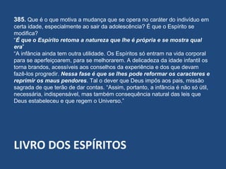 LIVRO DOS ESPÍRITOS
385. Que é o que motiva a mudança que se opera no caráter do indivíduo em
certa idade, especialmente ao sair da adolescência? É que o Espírito se
modifica?
“É que o Espírito retoma a natureza que lhe é própria e se mostra qual
era”
“A infância ainda tem outra utilidade. Os Espíritos só entram na vida corporal
para se aperfeiçoarem, para se melhorarem. A delicadeza da idade infantil os
torna brandos, acessíveis aos conselhos da experiência e dos que devam
fazê-los progredir. Nessa fase é que se lhes pode reformar os caracteres e
reprimir os maus pendores. Tal o dever que Deus impôs aos pais, missão
sagrada de que terão de dar contas. “Assim, portanto, a infância é não só útil,
necessária, indispensável, mas também consequência natural das leis que
Deus estabeleceu e que regem o Universo.”
 