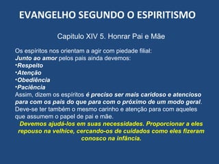 EVANGELHO SEGUNDO O ESPIRITISMO
Capitulo XIV 5. Honrar Pai e Mãe
Os espíritos nos orientam a agir com piedade filial:
Junto ao amor pelos pais ainda devemos:
•Respeito
•Atenção
•Obediência
•Paciência
Assim, dizem os espíritos é preciso ser mais caridoso e atencioso
para com os pais do que para com o próximo de um modo geral.
Deve-se ter também o mesmo carinho e atenção para com aqueles
que assumem o papel de pai e mãe.
Devemos ajudá-los em suas necessidades. Proporcionar a eles
repouso na velhice, cercando-os de cuidados como eles fizeram
conosco na infância.
 