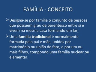 FAMÍLIA - CONCEITO
Designa-se por família o conjunto de pessoas
que possuem grau de parentesco entre si e
vivem na mesma casa formando um lar;
Uma família tradicional é normalmente
formada pelo pai e mãe, unidos por
matrimônio ou união de fato, e por um ou
mais filhos, compondo uma família nuclear ou
elementar.
 