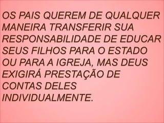 OS PAIS QUEREM DE QUALQUER
MANEIRA TRANSFERIR SUA
RESPONSABILIDADE DE EDUCAR
SEUS FILHOS PARA O ESTADO
OU PARA A IGREJA, MAS DEUS
EXIGIRÁ PRESTAÇÃO DE
CONTAS DELES
INDIVIDUALMENTE.
 