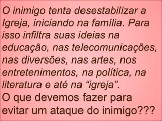 O inimigo tenta desestabilizar a
Igreja, iniciando na família. Para
isso infiltra suas ideias na
educação, nas telecomunicações,
nas diversões, nas artes, nos
entretenimentos, na política, na
literatura e até na “igreja”.
O que devemos fazer para
evitar um ataque do inimigo???
 