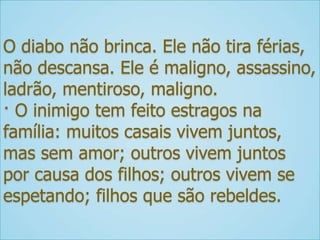O diabo não brinca. Ele não tira férias,
não descansa. Ele é maligno, assassino,
ladrão, mentiroso, maligno.
· O inimigo tem feito estragos na
família: muitos casais vivem juntos,
mas sem amor; outros vivem juntos
por causa dos filhos; outros vivem se
espetando; filhos que são rebeldes.
 