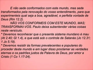 E não sede conformados com este mundo, mas sede
transformados pela renovação do vosso entendimento, para que
experimenteis qual seja a boa, agradável, e perfeita vontade de
Deus (Rm 12.2).
NÃO VOS CONFORMEIS COM ESTE MUNDO, MAS;
TRANSFORMAI-VOS. Paulo deixa subentender várias coisas
neste versículo.
* Devemos reconhecer que o presente sistema mundano é mau
(At 2.40; Gl 1.4), e que está sob o controle de Satanás (Jo 12.31;
1 Jo 5.19).
* Devemos resistir às formas prevalecentes e populares do
proceder deste mundo e em lugar disso proclamar as verdades
eternas e os padrões justos da Palavra de Deus, por amor a
Cristo (1 Co 1.17-24).
 